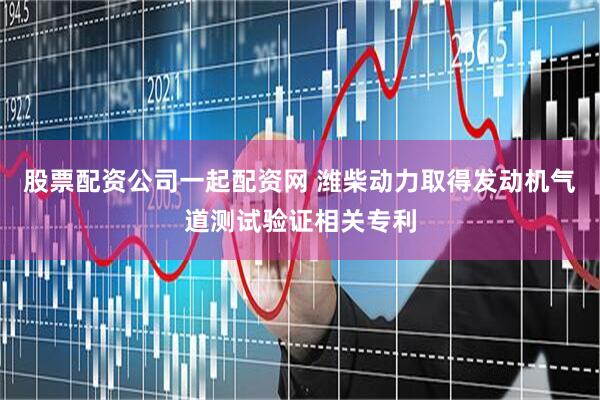 股票配资公司一起配资网 潍柴动力取得发动机气道测试验证相关专利