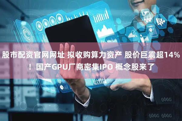 股市配资官网网址 拟收购算力资产 股价巨震超14%！国产GPU厂商密集IPO 概念股来了