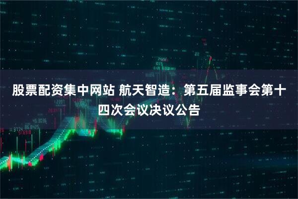 股票配资集中网站 航天智造：第五届监事会第十四次会议决议公告