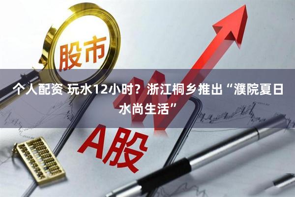 个人配资 玩水12小时？浙江桐乡推出“濮院夏日水尚生活”