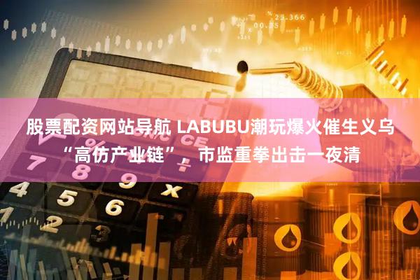股票配资网站导航 LABUBU潮玩爆火催生义乌“高仿产业链”，市监重拳出击一夜清