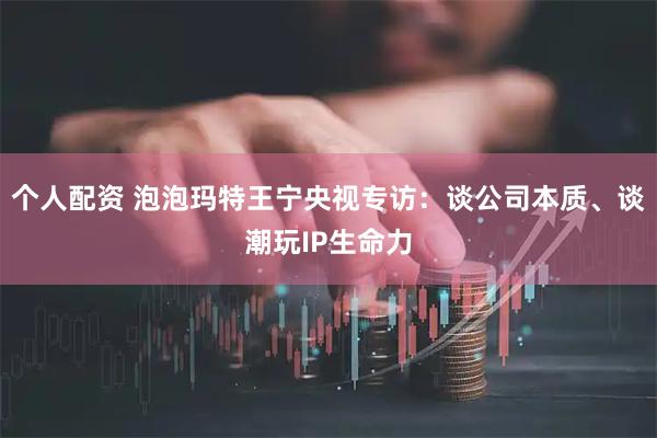 个人配资 泡泡玛特王宁央视专访：谈公司本质、谈潮玩IP生命力