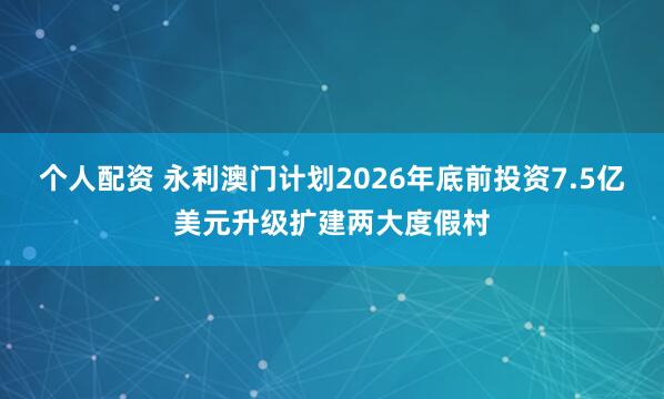 个人配资 永利澳门计划2026年底前投资7.5亿美元升级扩建两大度假村