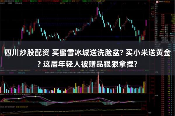 四川炒股配资 买蜜雪冰城送洗脸盆? 买小米送黄金? 这届年轻人被赠品狠狠拿捏?