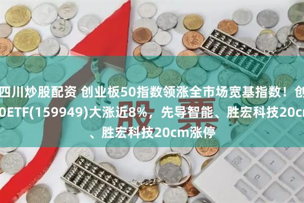 四川炒股配资 创业板50指数领涨全市场宽基指数！创业板50ETF(159949)大涨近8%，先导智能、胜宏科技20cm涨停