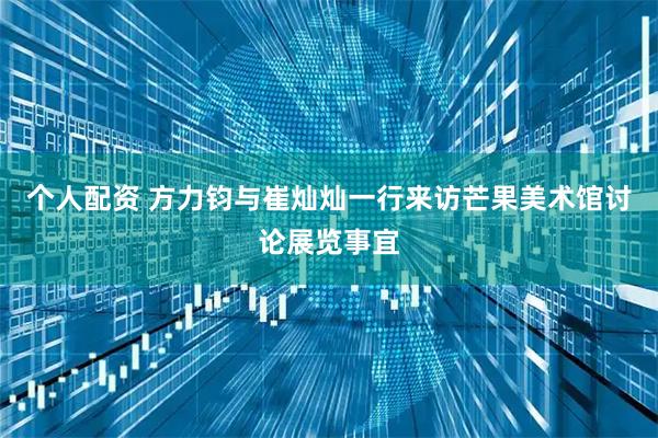 个人配资 方力钧与崔灿灿一行来访芒果美术馆讨论展览事宜