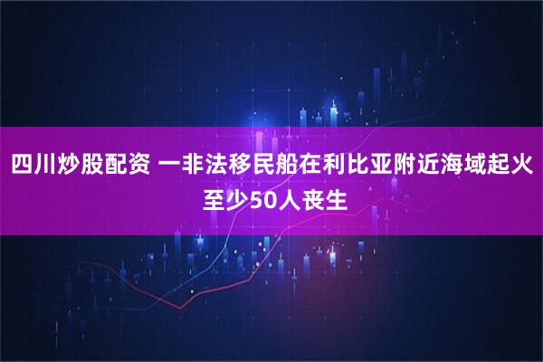 四川炒股配资 一非法移民船在利比亚附近海域起火 至少50人丧生
