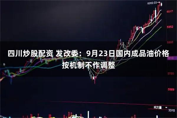 四川炒股配资 发改委：9月23日国内成品油价格按机制不作调整
