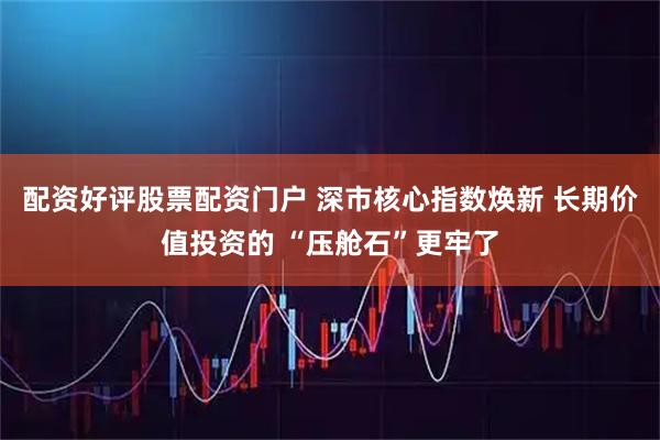 配资好评股票配资门户 深市核心指数焕新 长期价值投资的 “压舱石”更牢了