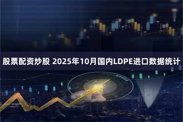 股票配资炒股 2025年10月国内LDPE进口数据统计