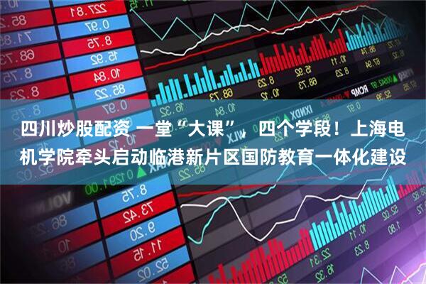 四川炒股配资 一堂“大课”，四个学段！上海电机学院牵头启动临港新片区国防教育一体化建设